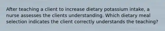 After teaching a client to increase dietary potassium intake, a nurse assesses the clients understanding. Which dietary meal selection indicates the client correctly understands the teaching?