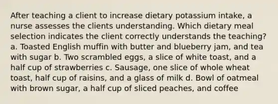 After teaching a client to increase dietary potassium intake, a nurse assesses the clients understanding. Which dietary meal selection indicates the client correctly understands the teaching? a. Toasted English muffin with butter and blueberry jam, and tea with sugar b. Two scrambled eggs, a slice of white toast, and a half cup of strawberries c. Sausage, one slice of whole wheat toast, half cup of raisins, and a glass of milk d. Bowl of oatmeal with brown sugar, a half cup of sliced peaches, and coffee