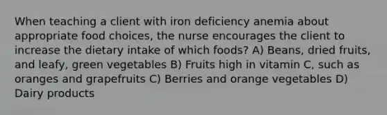 When teaching a client with iron deficiency anemia about appropriate food choices, the nurse encourages the client to increase the dietary intake of which foods? A) Beans, dried fruits, and leafy, green vegetables B) Fruits high in vitamin C, such as oranges and grapefruits C) Berries and orange vegetables D) Dairy products