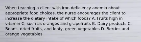 When teaching a client with iron deficiency anemia about appropriate food choices, the nurse encourages the client to increase the dietary intake of which foods? A. Fruits high in vitamin C, such as oranges and grapefruits B. Dairy products C. Beans, dried fruits, and leafy, green vegetables D. Berries and orange vegetables