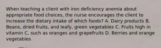 When teaching a client with iron deficiency anemia about appropriate food choices, the nurse encourages the client to increase the dietary intake of which foods? A. Dairy products B. Beans, dried fruits, and leafy, green vegetables C. Fruits high in vitamin C, such as oranges and grapefruits D. Berries and orange vegetables