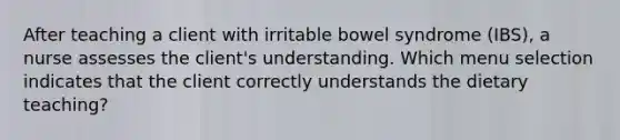 After teaching a client with irritable bowel syndrome (IBS), a nurse assesses the client's understanding. Which menu selection indicates that the client correctly understands the dietary teaching?