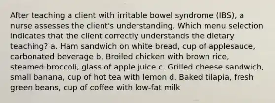 After teaching a client with irritable bowel syndrome (IBS), a nurse assesses the client's understanding. Which menu selection indicates that the client correctly understands the dietary teaching? a. Ham sandwich on white bread, cup of applesauce, carbonated beverage b. Broiled chicken with brown rice, steamed broccoli, glass of apple juice c. Grilled cheese sandwich, small banana, cup of hot tea with lemon d. Baked tilapia, fresh green beans, cup of coffee with low-fat milk