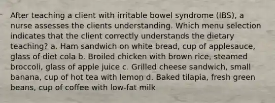 After teaching a client with irritable bowel syndrome (IBS), a nurse assesses the clients understanding. Which menu selection indicates that the client correctly understands the dietary teaching? a. Ham sandwich on white bread, cup of applesauce, glass of diet cola b. Broiled chicken with brown rice, steamed broccoli, glass of apple juice c. Grilled cheese sandwich, small banana, cup of hot tea with lemon d. Baked tilapia, fresh green beans, cup of coffee with low-fat milk