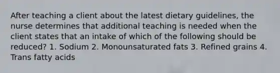 After teaching a client about the latest dietary guidelines, the nurse determines that additional teaching is needed when the client states that an intake of which of the following should be reduced? 1. Sodium 2. Monounsaturated fats 3. Refined grains 4. Trans fatty acids