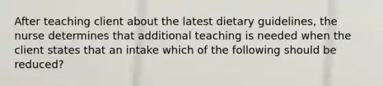 After teaching client about the latest dietary guidelines, the nurse determines that additional teaching is needed when the client states that an intake which of the following should be reduced?