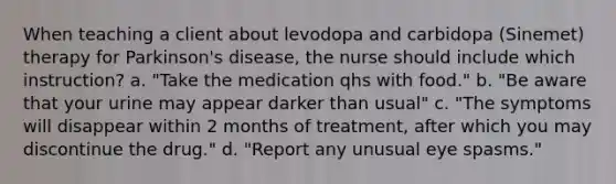 When teaching a client about levodopa and carbidopa (Sinemet) therapy for Parkinson's disease, the nurse should include which instruction? a. "Take the medication qhs with food." b. "Be aware that your urine may appear darker than usual" c. "The symptoms will disappear within 2 months of treatment, after which you may discontinue the drug." d. "Report any unusual eye spasms."