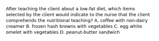 After teaching the client about a low-fat diet, which items selected by the client would indicate to the nurse that the client comprehends the nutritional teaching? A. coffee with non-dairy creamer B. frozen hash browns with vegetables C. egg white omelet with vegetables D. peanut-butter sandwich