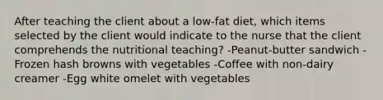 After teaching the client about a low-fat diet, which items selected by the client would indicate to the nurse that the client comprehends the nutritional teaching? -Peanut-butter sandwich -Frozen hash browns with vegetables -Coffee with non-dairy creamer -Egg white omelet with vegetables