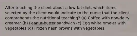 After teaching the client about a low-fat diet, which items selected by the client would indicate to the nurse that the client comprehends the nutritional teaching? (a) Coffee with non-dairy creamer (b) Peanut-butter sandwich (c) Egg white omelet with vegetables (d) Frozen hash browns with vegetables