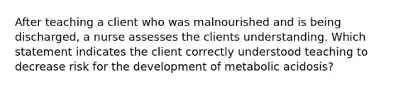 After teaching a client who was malnourished and is being discharged, a nurse assesses the clients understanding. Which statement indicates the client correctly understood teaching to decrease risk for the development of metabolic acidosis?