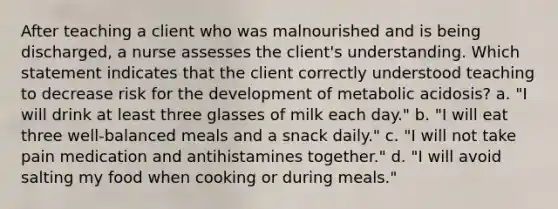 After teaching a client who was malnourished and is being discharged, a nurse assesses the client's understanding. Which statement indicates that the client correctly understood teaching to decrease risk for the development of metabolic acidosis? a. "I will drink at least three glasses of milk each day." b. "I will eat three well-balanced meals and a snack daily." c. "I will not take pain medication and antihistamines together." d. "I will avoid salting my food when cooking or during meals."