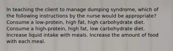 In teaching the client to manage dumping syndrome, which of the following instructions by the nurse would be appropriate? Consume a low-protein, high fat, high carbohydrate diet. Consume a high-protein, high fat, low carbohydrate diet. Increase liquid intake with meals. Increase the amount of food with each meal.