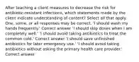 After teaching a client measures to decrease the risk for antibiotic-resistant infections, which statements made by the client indicate understanding of content? Select all that apply. One, some, or all responses may be correct. 'I should wash my hands frequently.' Correct answer 'I should skip doses when I am completely well.' 'I should avoid taking antibiotics to treat the common cold.' Correct answer 'I should save unfinished antibiotics for later emergency use.' 'I should avoid taking antibiotics without asking the primary health care provider.' Correct answer