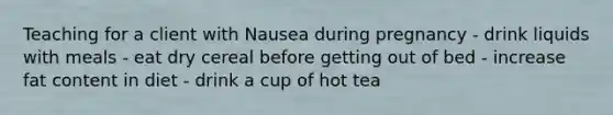 Teaching for a client with Nausea during pregnancy - drink liquids with meals - eat dry cereal before getting out of bed - increase fat content in diet - drink a cup of hot tea