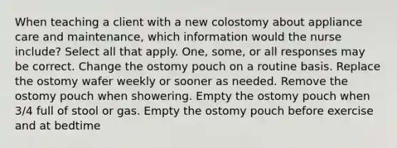 When teaching a client with a new colostomy about appliance care and maintenance, which information would the nurse include? Select all that apply. One, some, or all responses may be correct. Change the ostomy pouch on a routine basis. Replace the ostomy wafer weekly or sooner as needed. Remove the ostomy pouch when showering. Empty the ostomy pouch when 3/4 full of stool or gas. Empty the ostomy pouch before exercise and at bedtime