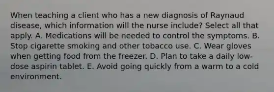 When teaching a client who has a new diagnosis of Raynaud disease, which information will the nurse include? Select all that apply. A. Medications will be needed to control the symptoms. B. Stop cigarette smoking and other tobacco use. C. Wear gloves when getting food from the freezer. D. Plan to take a daily low-dose aspirin tablet. E. Avoid going quickly from a warm to a cold environment.