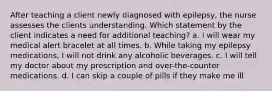 After teaching a client newly diagnosed with epilepsy, the nurse assesses the clients understanding. Which statement by the client indicates a need for additional teaching? a. I will wear my medical alert bracelet at all times. b. While taking my epilepsy medications, I will not drink any alcoholic beverages. c. I will tell my doctor about my prescription and over-the-counter medications. d. I can skip a couple of pills if they make me ill