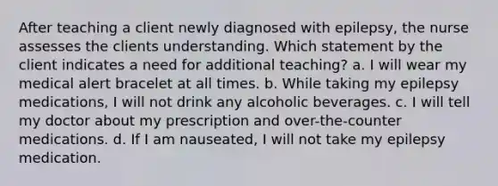 After teaching a client newly diagnosed with epilepsy, the nurse assesses the clients understanding. Which statement by the client indicates a need for additional teaching? a. I will wear my medical alert bracelet at all times. b. While taking my epilepsy medications, I will not drink any alcoholic beverages. c. I will tell my doctor about my prescription and over-the-counter medications. d. If I am nauseated, I will not take my epilepsy medication.