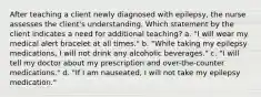 After teaching a client newly diagnosed with epilepsy, the nurse assesses the client's understanding. Which statement by the client indicates a need for additional teaching? a. "I will wear my medical alert bracelet at all times." b. "While taking my epilepsy medications, I will not drink any alcoholic beverages." c. "I will tell my doctor about my prescription and over-the-counter medications." d. "If I am nauseated, I will not take my epilepsy medication."