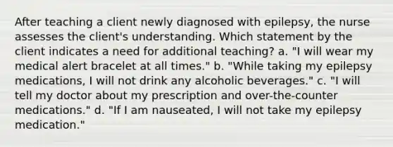 After teaching a client newly diagnosed with epilepsy, the nurse assesses the client's understanding. Which statement by the client indicates a need for additional teaching? a. "I will wear my medical alert bracelet at all times." b. "While taking my epilepsy medications, I will not drink any alcoholic beverages." c. "I will tell my doctor about my prescription and over-the-counter medications." d. "If I am nauseated, I will not take my epilepsy medication."