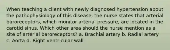 When teaching a client with newly diagnosed hypertension about the pathophysiology of this disease, the nurse states that arterial baroreceptors, which monitor arterial pressure, are located in the carotid sinus. Which other area should the nurse mention as a site of arterial baroreceptors? a. Brachial artery b. Radial artery c. Aorta d. Right ventricular wall