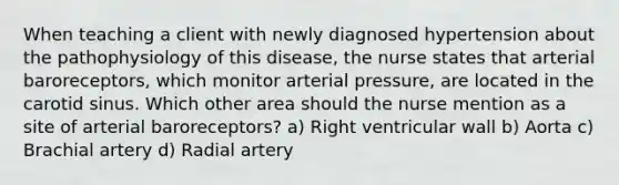 When teaching a client with newly diagnosed hypertension about the pathophysiology of this disease, the nurse states that arterial baroreceptors, which monitor arterial pressure, are located in the carotid sinus. Which other area should the nurse mention as a site of arterial baroreceptors? a) Right ventricular wall b) Aorta c) Brachial artery d) Radial artery