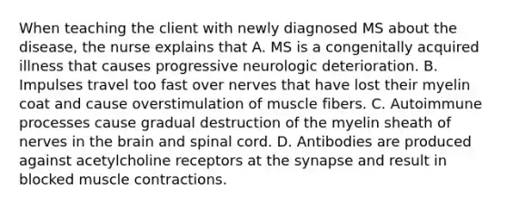 When teaching the client with newly diagnosed MS about the disease, the nurse explains that A. MS is a congenitally acquired illness that causes progressive neurologic deterioration. B. Impulses travel too fast over nerves that have lost their myelin coat and cause overstimulation of muscle fibers. C. Autoimmune processes cause gradual destruction of the myelin sheath of nerves in the brain and spinal cord. D. Antibodies are produced against acetylcholine receptors at the synapse and result in blocked muscle contractions.