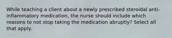 While teaching a client about a newly prescribed steroidal anti-inflammatory medication, the nurse should include which reasons to not stop taking the medication abruptly? Select all that apply.