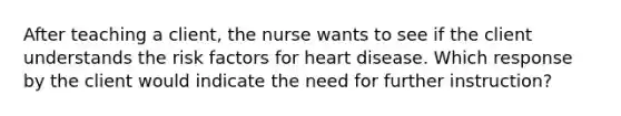 After teaching a client, the nurse wants to see if the client understands the risk factors for heart disease. Which response by the client would indicate the need for further instruction?