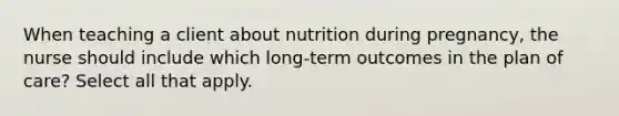 When teaching a client about nutrition during pregnancy, the nurse should include which long-term outcomes in the plan of care? Select all that apply.