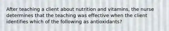 After teaching a client about nutrition and vitamins, the nurse determines that the teaching was effective when the client identifies which of the following as antioxidants?