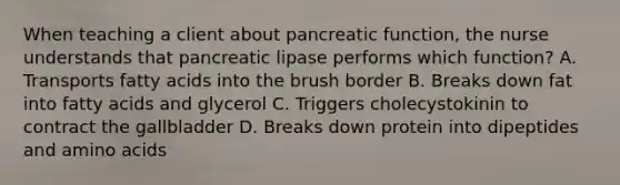 When teaching a client about pancreatic function, the nurse understands that pancreatic lipase performs which function? A. Transports fatty acids into the brush border B. Breaks down fat into fatty acids and glycerol C. Triggers cholecystokinin to contract the gallbladder D. Breaks down protein into dipeptides and <a href='https://www.questionai.com/knowledge/k9gb720LCl-amino-acids' class='anchor-knowledge'>amino acids</a>