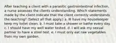 After teaching a client with a parasitic gastrointestinal infection, a nurse assesses the clients understanding. Which statements made by the client indicate that the client correctly understands the teaching? (Select all that apply.) a. Ill have my housekeeper keep my toilet clean. b. I must take a shower or bathe every day. c. I should have my well water tested. d. I will ask my sexual partner to have a stool test. e. I must only eat raw vegetables from my own garden.