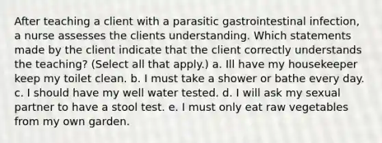 After teaching a client with a parasitic gastrointestinal infection, a nurse assesses the clients understanding. Which statements made by the client indicate that the client correctly understands the teaching? (Select all that apply.) a. Ill have my housekeeper keep my toilet clean. b. I must take a shower or bathe every day. c. I should have my well water tested. d. I will ask my sexual partner to have a stool test. e. I must only eat raw vegetables from my own garden.