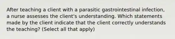 After teaching a client with a parasitic gastrointestinal infection, a nurse assesses the client's understanding. Which statements made by the client indicate that the client correctly understands the teaching? (Select all that apply)