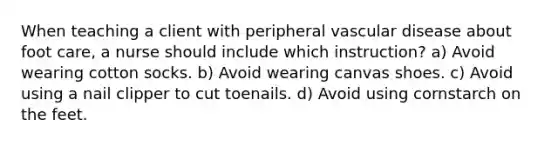 When teaching a client with peripheral vascular disease about foot care, a nurse should include which instruction? a) Avoid wearing cotton socks. b) Avoid wearing canvas shoes. c) Avoid using a nail clipper to cut toenails. d) Avoid using cornstarch on the feet.