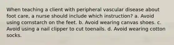 When teaching a client with peripheral vascular disease about foot care, a nurse should include which instruction? a. Avoid using cornstarch on the feet. b. Avoid wearing canvas shoes. c. Avoid using a nail clipper to cut toenails. d. Avoid wearing cotton socks.