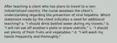 After teaching a client who has plans to travel to a non-industrialized country, the nurse assesses the client's understanding regarding the prevention of viral hepatitis. Which statement made by the client indicates a need for additional teaching? a. "I should drink bottled water during my travels." b. "I will not eat off another's plate or share utensils." c. "I should eat plenty of fresh fruits and vegetables." d. "I will wash my hands frequently and thoroughly."