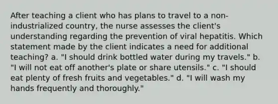 After teaching a client who has plans to travel to a non-industrialized country, the nurse assesses the client's understanding regarding the prevention of viral hepatitis. Which statement made by the client indicates a need for additional teaching? a. "I should drink bottled water during my travels." b. "I will not eat off another's plate or share utensils." c. "I should eat plenty of fresh fruits and vegetables." d. "I will wash my hands frequently and thoroughly."