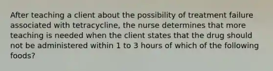 After teaching a client about the possibility of treatment failure associated with tetracycline, the nurse determines that more teaching is needed when the client states that the drug should not be administered within 1 to 3 hours of which of the following foods?