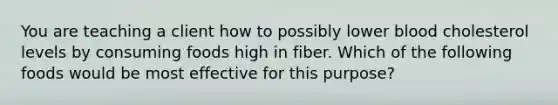 You are teaching a client how to possibly lower blood cholesterol levels by consuming foods high in fiber. Which of the following foods would be most effective for this purpose?