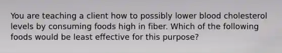 You are teaching a client how to possibly lower blood cholesterol levels by consuming foods high in fiber. Which of the following foods would be least effective for this purpose?