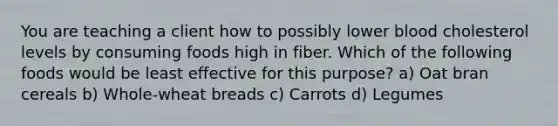 You are teaching a client how to possibly lower blood cholesterol levels by consuming foods high in fiber. Which of the following foods would be least effective for this purpose? a) Oat bran cereals b) Whole-wheat breads c) Carrots d) Legumes