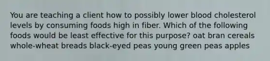 You are teaching a client how to possibly lower blood cholesterol levels by consuming foods high in fiber. Which of the following foods would be least effective for this purpose?​ oat bran cereals​ ​whole-wheat breads ​black-eyed peas ​young green peas ​apples