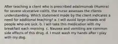 After teaching a client who is prescribed adalimumab (Humira) for severe ulcerative colitis, the nurse assesses the clients understanding. Which statement made by the client indicates a need for additional teaching? a. I will avoid large crowds and people who are sick. b. I will take this medication with my breakfast each morning. c. Nausea and vomiting are common side effects of this drug. d. I must wash my hands after I play with my dog.