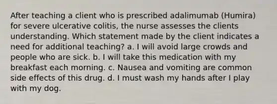 After teaching a client who is prescribed adalimumab (Humira) for severe ulcerative colitis, the nurse assesses the clients understanding. Which statement made by the client indicates a need for additional teaching? a. I will avoid large crowds and people who are sick. b. I will take this medication with my breakfast each morning. c. Nausea and vomiting are common side effects of this drug. d. I must wash my hands after I play with my dog.