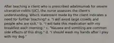 After teaching a client who is prescribed adalimumab for severe ulcerative colitis (UC), the nurse assesses the client's understanding. Which statement made by the client indicates a need for further teaching? a. "I will avoid large crowds and people who are sick." b. "I will take this medication with my breakfast each morning." c. "Nausea and vomiting are common side effects of this drug." d. "I should wash my hands after I play with my dog."