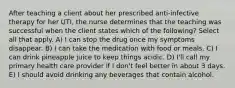 After teaching a client about her prescribed anti-infective therapy for her UTI, the nurse determines that the teaching was successful when the client states which of the following? Select all that apply. A) I can stop the drug once my symptoms disappear. B) I can take the medication with food or meals. C) I can drink pineapple juice to keep things acidic. D) I'll call my primary health care provider if I don't feel better in about 3 days. E) I should avoid drinking any beverages that contain alcohol.