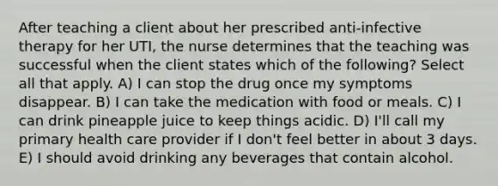 After teaching a client about her prescribed anti-infective therapy for her UTI, the nurse determines that the teaching was successful when the client states which of the following? Select all that apply. A) I can stop the drug once my symptoms disappear. B) I can take the medication with food or meals. C) I can drink pineapple juice to keep things acidic. D) I'll call my primary health care provider if I don't feel better in about 3 days. E) I should avoid drinking any beverages that contain alcohol.